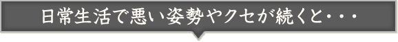 日常生活で悪い姿勢やクセが続くと・・・